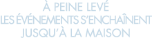   peine lev  les  v nements s encha nent jusqu   la maison 