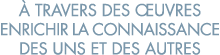   travers des  uvres enrichir la connaissance des uns et des autres 